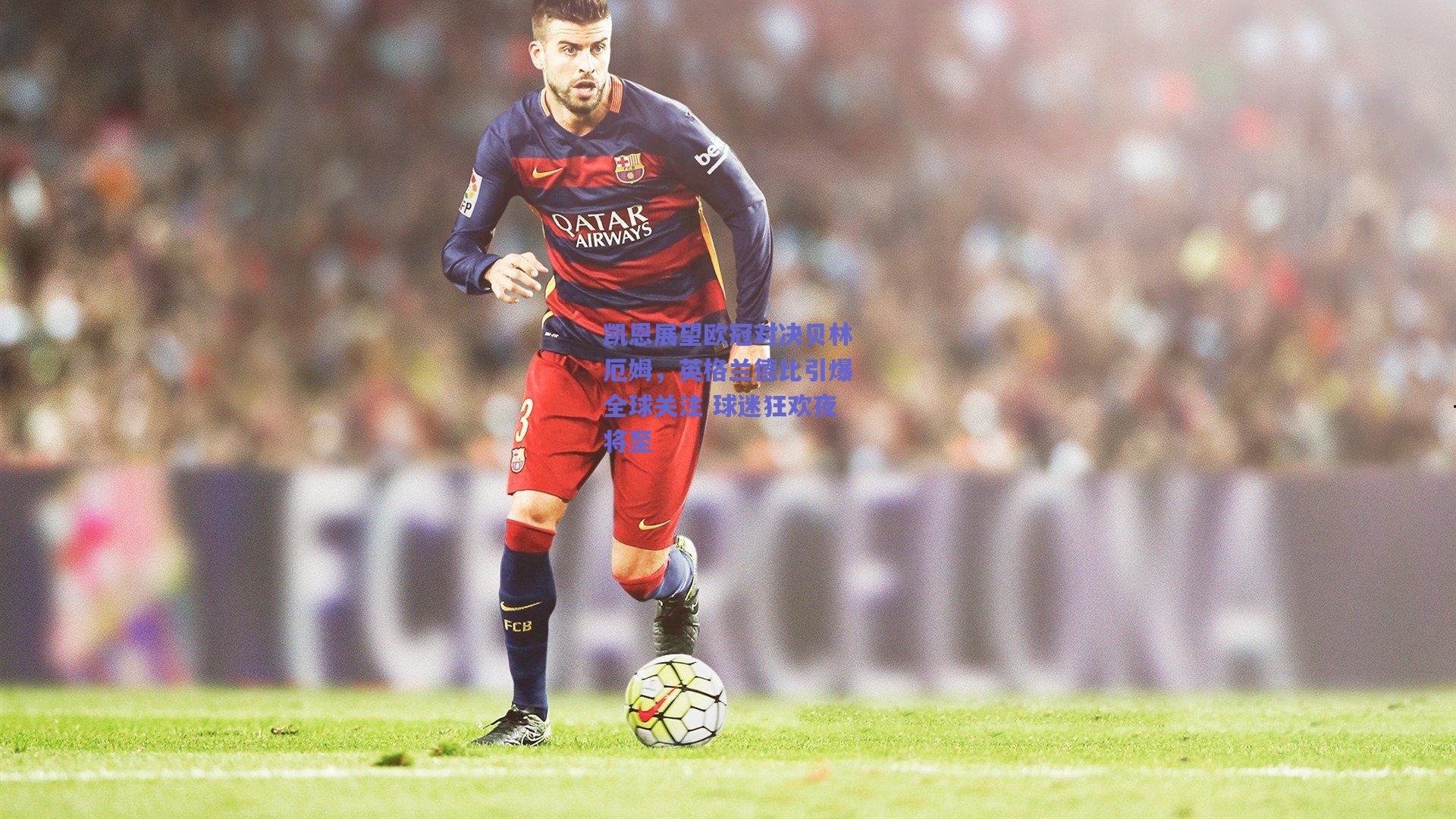 凯恩展望欧冠对决贝林厄姆，英格兰德比引爆全球关注 球迷狂欢夜将至