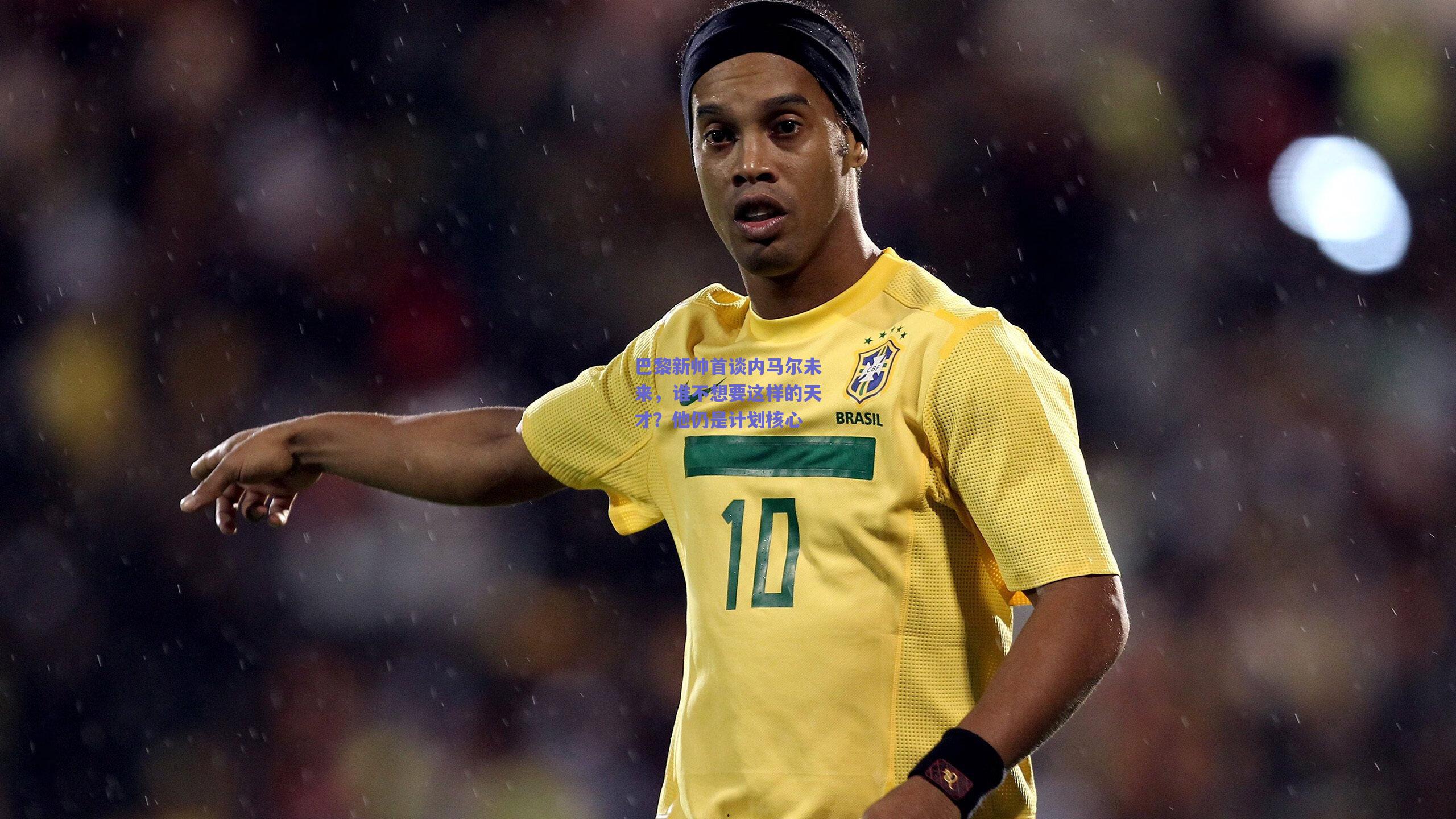 巴黎新帅首谈内马尔未来，谁不想要这样的天才？他仍是计划核心